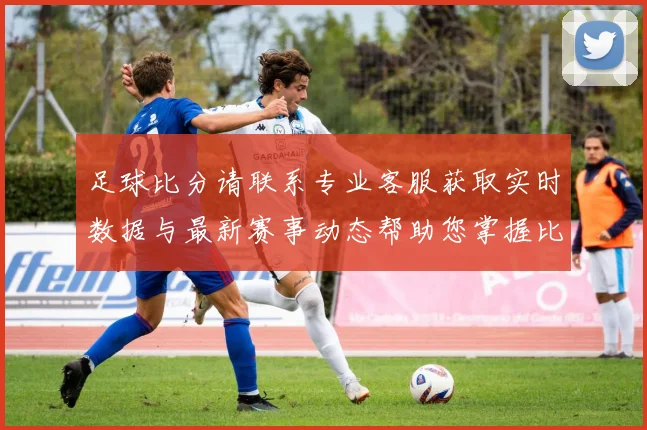 足球比分请联系专业客服获取实时数据与最新赛事动态帮助您掌握比赛信息